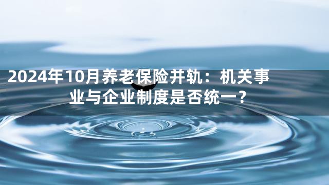 2024年10月养老保险并轨：机关事业与企业制度是否统一？