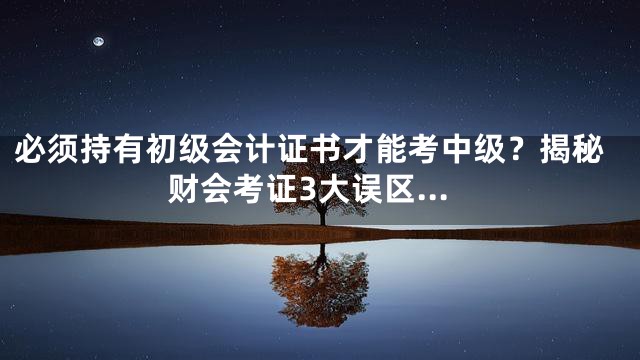 必须持有初级会计证书才能考中级？揭秘财会考证3大误区…