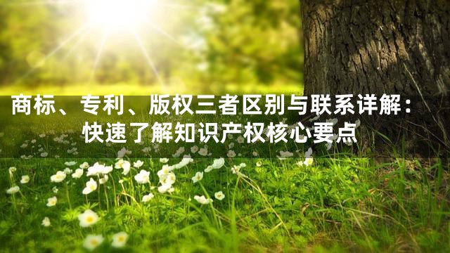 商标、专利、版权三者区别与联系详解：快速了解知识产权核心要点