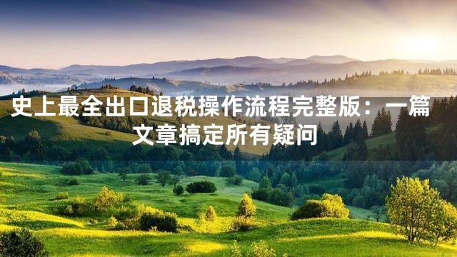 史上最全出口退税操作流程完整版：一篇文章搞定所有疑问