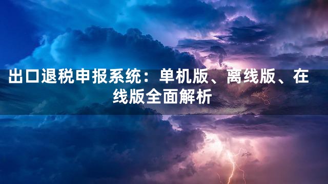 出口退税申报系统：单机版、离线版、在线版全面解析