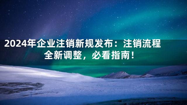 2024年企业注销新规发布：注销流程全新调整，必看指南！