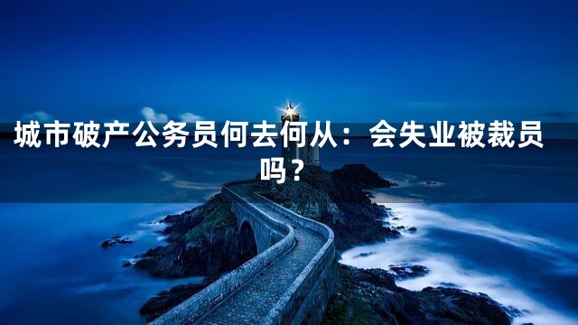 城市破产公务员何去何从：会失业被裁员吗？