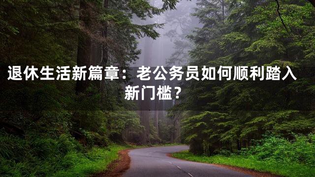 退休生活新篇章：老公务员如何顺利踏入新门槛？