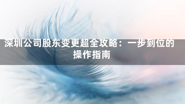 深圳公司股东变更超全攻略：一步到位的操作指南