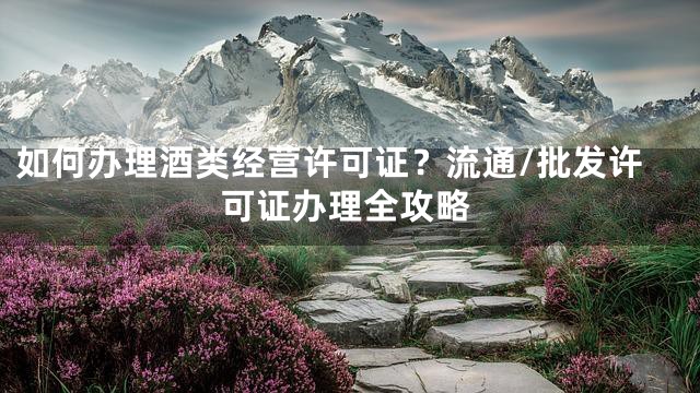 如何办理酒类经营许可证？流通/批发许可证办理全攻略