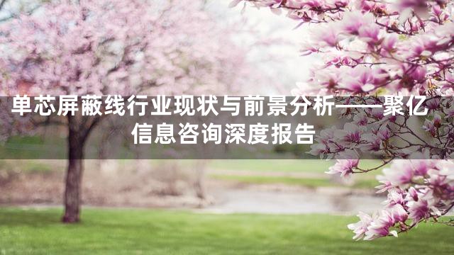 单芯屏蔽线行业现状与前景分析——聚亿信息咨询深度报告