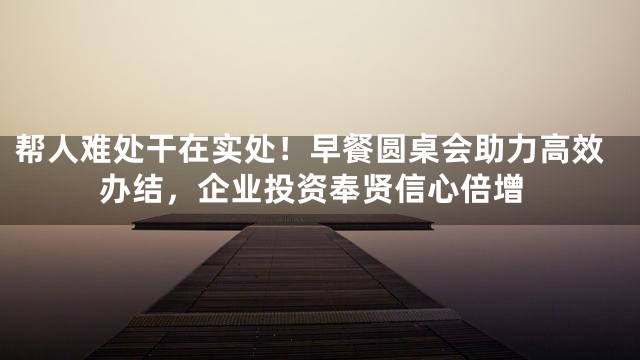 帮人难处干在实处！早餐圆桌会助力高效办结，企业投资奉贤信心倍增