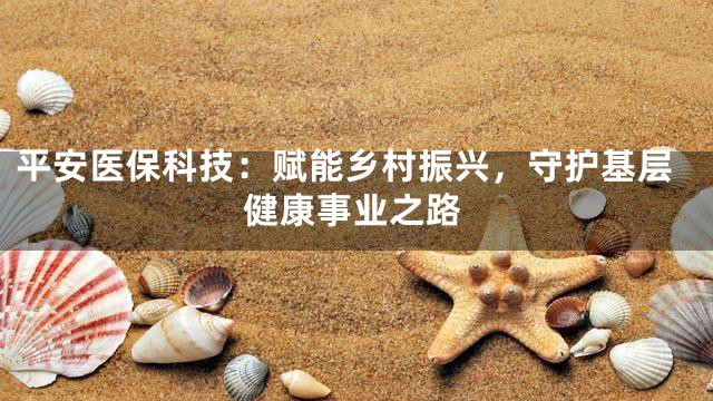 平安医保科技：赋能乡村振兴，守护基层健康事业之路