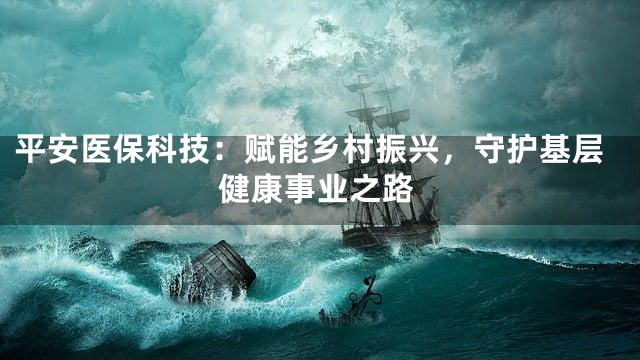 平安医保科技：赋能乡村振兴，守护基层健康事业之路