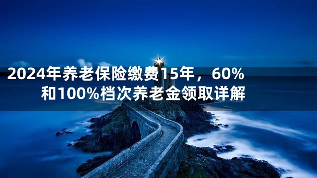 2024年养老保险缴费15年，60%和100%档次养老金领取详解