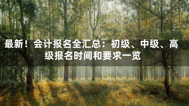 最新！会计报名全汇总：初级、中级、高级报名时间和要求一览