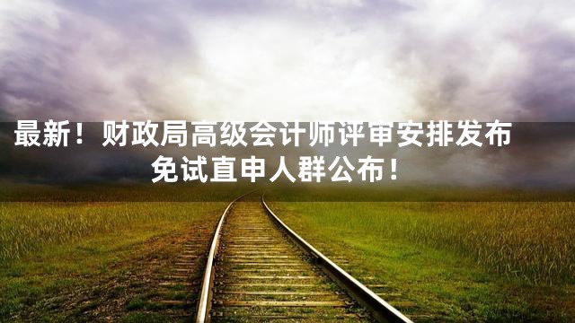 最新！财政局高级会计师评审安排发布 免试直申人群公布！