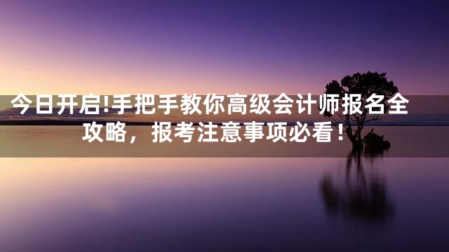 今日开启!手把手教你高级会计师报名全攻略，报考注意事项必看！