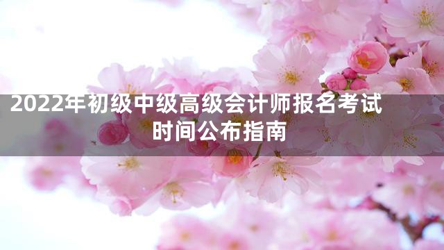 2022年初级中级高级会计师报名考试时间公布指南