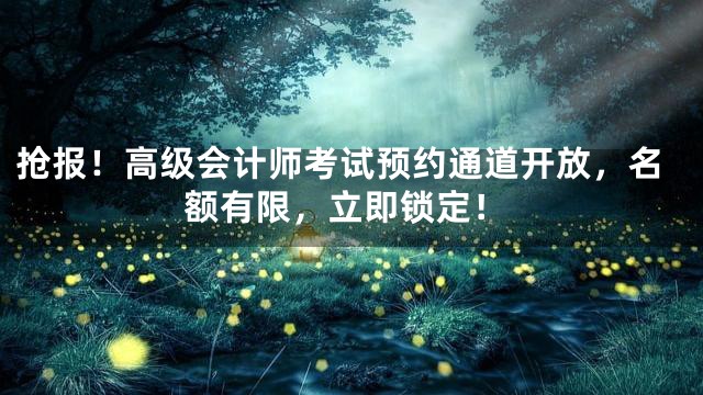 抢报！高级会计师考试预约通道开放，名额有限，立即锁定！