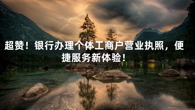 超赞！银行办理个体工商户营业执照，便捷服务新体验！