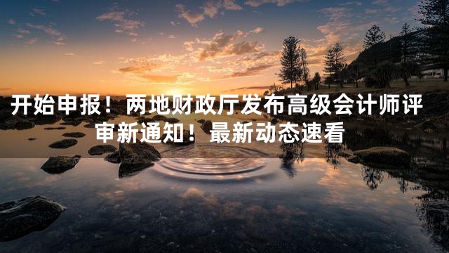 开始申报！两地财政厅发布高级会计师评审新通知！最新动态速看