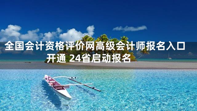 全国会计资格评价网高级会计师报名入口开通 24省启动报名