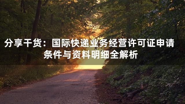 分享干货：国际快递业务经营许可证申请条件与资料明细全解析