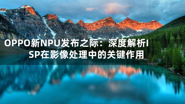 OPPO新NPU发布之际：深度解析ISP在影像处理中的关键作用
