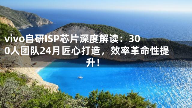 vivo自研ISP芯片深度解读：300人团队24月匠心打造，效率革命性提升！