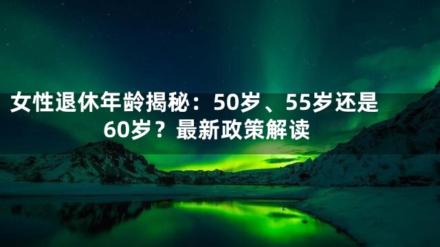女性退休年龄揭秘：50岁、55岁还是60岁？最新政策解读