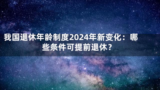 我国退休年龄制度2024年新变化：哪些条件可提前退休？