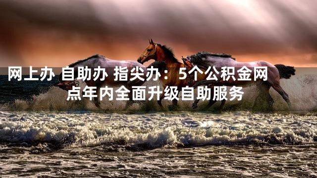 网上办 自助办 指尖办：5个公积金网点年内全面升级自助服务