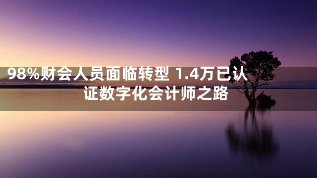 98%财会人员面临转型 1.4万已认证数字化会计师之路