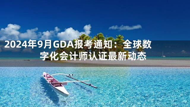 2024年9月GDA报考通知：全球数字化会计师认证最新动态