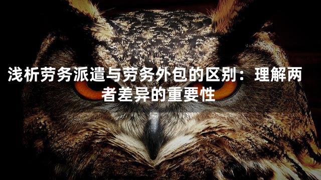 浅析劳务派遣与劳务外包的区别：理解两者差异的重要性