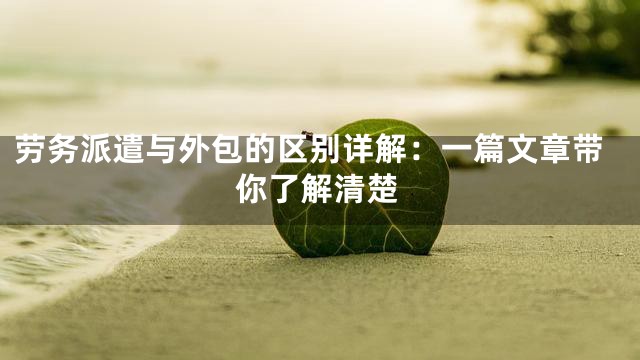 劳务派遣与外包的区别详解：一篇文章带你了解清楚