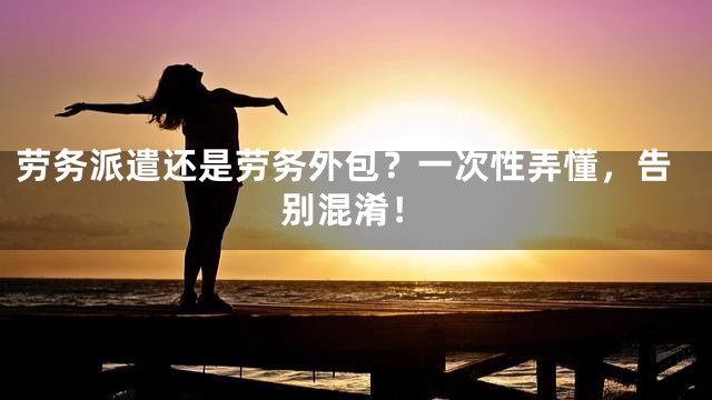 劳务派遣还是劳务外包？一次性弄懂，告别混淆！