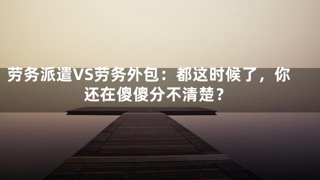 劳务派遣VS劳务外包：都这时候了，你还在傻傻分不清楚？