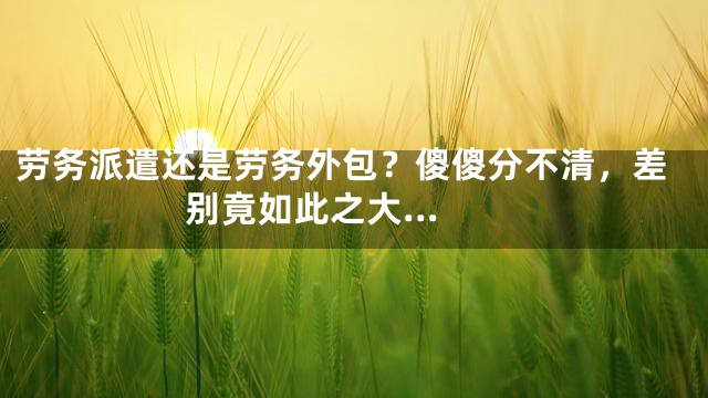 劳务派遣还是劳务外包？傻傻分不清，差别竟如此之大...