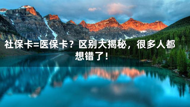 社保卡=医保卡？区别大揭秘，很多人都想错了！