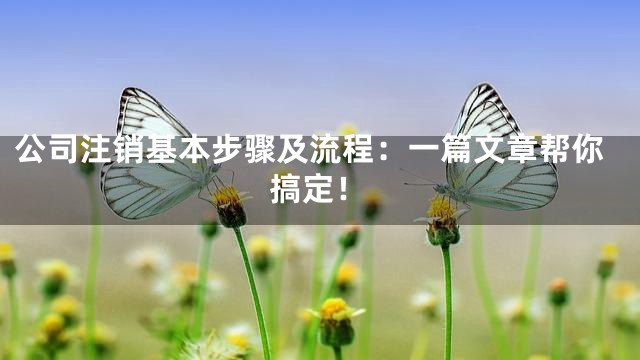 公司注销基本步骤及流程：一篇文章帮你搞定！