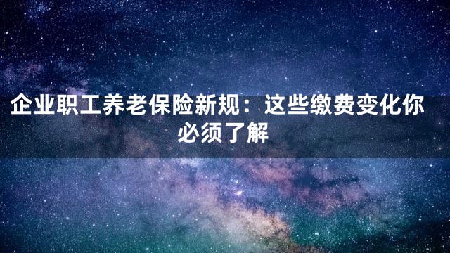 企业职工养老保险新规：这些缴费变化你必须了解