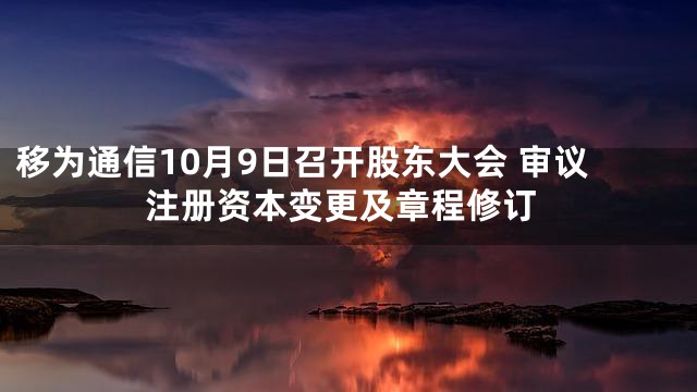 移为通信10月9日召开股东大会 审议注册资本变更及章程修订