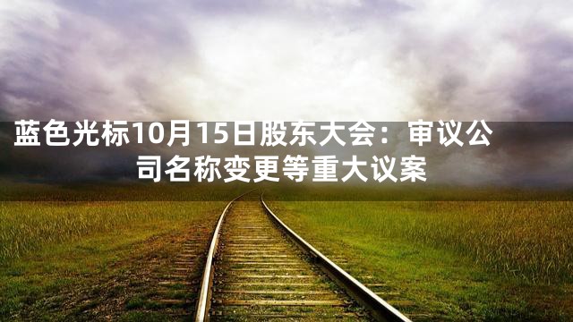 蓝色光标10月15日股东大会：审议公司名称变更等重大议案