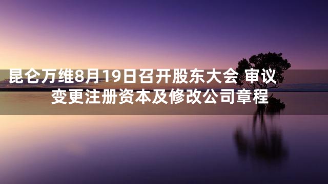 昆仑万维8月19日召开股东大会 审议变更注册资本及修改公司章程