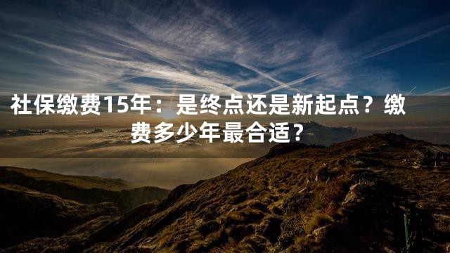 社保缴费15年：是终点还是新起点？缴费多少年最合适？
