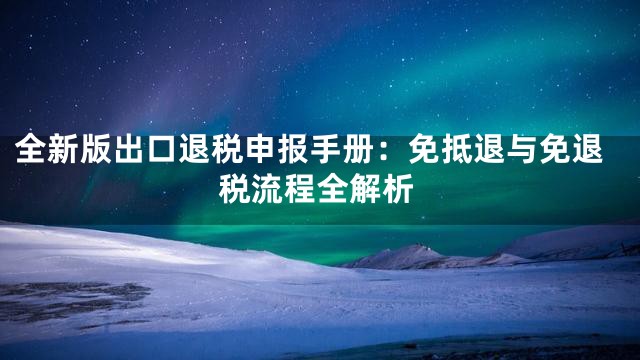 全新版出口退税申报手册：免抵退与免退税流程全解析
