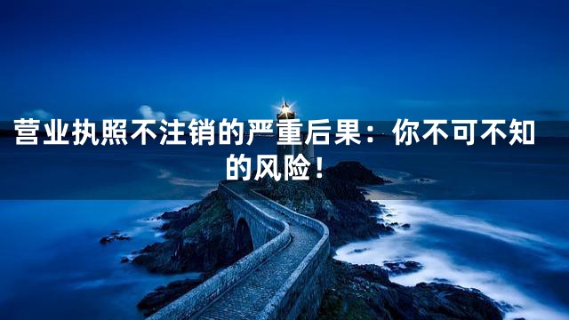 营业执照不注销的严重后果：你不可不知的风险！