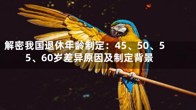解密我国退休年龄制定：45、50、55、60岁差异原因及制定背景
