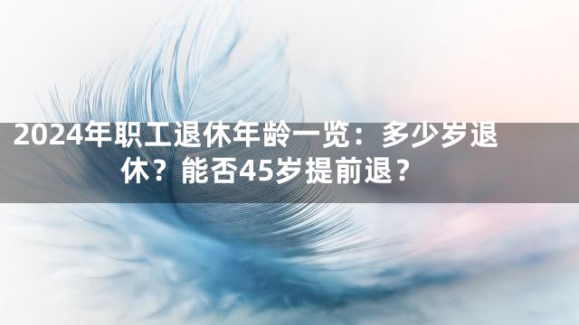 2024年职工退休年龄一览：多少岁退休？能否45岁提前退？