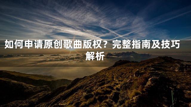 如何申请原创歌曲版权？完整指南及技巧解析