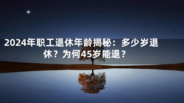 2024年职工退休年龄揭秘：多少岁退休？为何45岁能退？