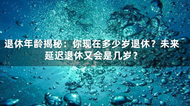退休年龄揭秘：你现在多少岁退休？未来延迟退休又会是几岁？